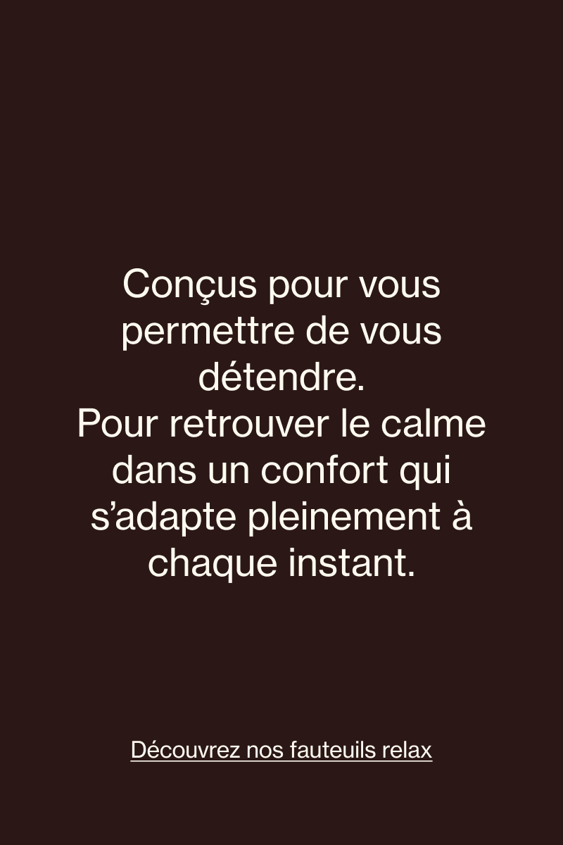 Des fauteuils relax conçus pour s’incliner et retrouver le calme dans un confort adapté à votre moment.